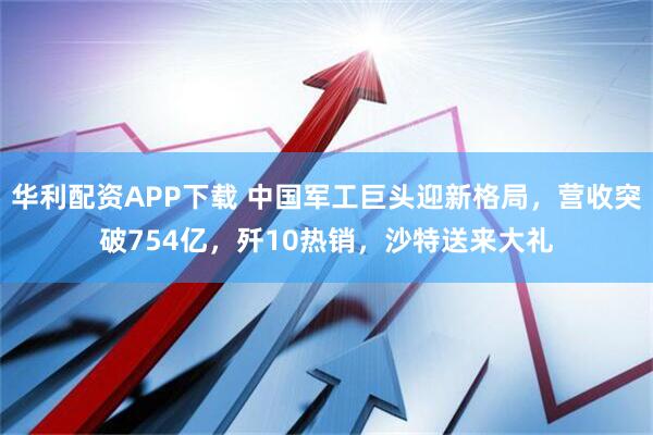 华利配资APP下载 中国军工巨头迎新格局，营收突破754亿，歼10热销，沙特送来大礼