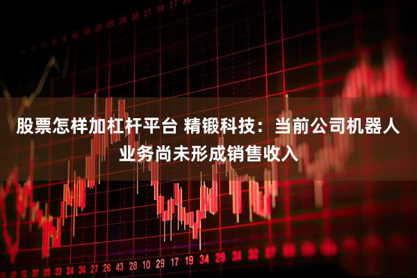 股票怎样加杠杆平台 精锻科技：当前公司机器人业务尚未形成销售收入
