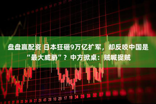 盘盘赢配资 日本狂砸9万亿扩军，却反咬中国是“最大威胁”？中方掀桌：贼喊捉贼